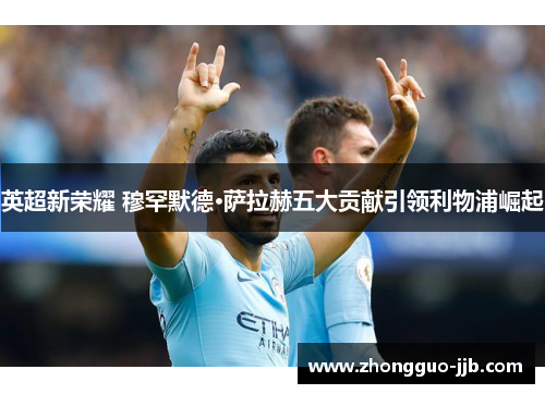 英超新荣耀 穆罕默德·萨拉赫五大贡献引领利物浦崛起