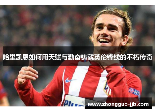 哈里凯恩如何用天赋与勤奋铸就英伦锋线的不朽传奇