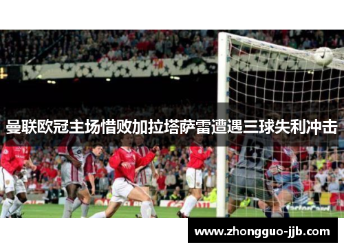 曼联欧冠主场惜败加拉塔萨雷遭遇三球失利冲击